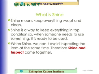 What is Shine
 Shine means keep everything swept and
clean.
 Shine is a way to keep everything in top
condition so, when someone needs to use
something, it is ready to be used.
 When Shine, we can’t avoid inspecting the
item at the same time. Therefore Shine and
Inspect come together.
Page 25 of 65
What is 5S ?
 