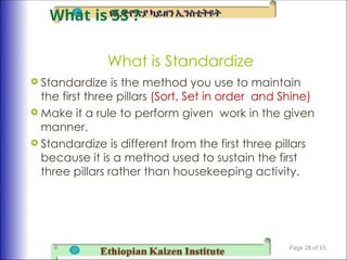 What is Standardize
 Standardize is the method you use to maintain
the first three pillars (Sort, Set in order and Shine)
 Make it a rule to perform given work in the given
manner.
 Standardize is different from the first three pillars
because it is a method used to sustain the first
three pillars rather than housekeeping activity.
Page 28 of 65
What is 5S ?
 