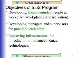 Objectives of a 5S Program
Objectives of a 5S Program

Developing Kaizen-minded people at
workplace(workplace standardization).

Developing managers and supervisors
for practical leadership.

Improving infrastructures for
introduction of advanced Kaizen
technologies.
01-4
 