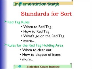 Standards for Sort
Red Tag Rules
• When to Red Tag
• How to Red Tag
• What’s go on the Red Tag
• more…
Rules for the Red Tag Holding Area
• When to clear out
• How to dispose of items
• more…
Implementation Stage
 