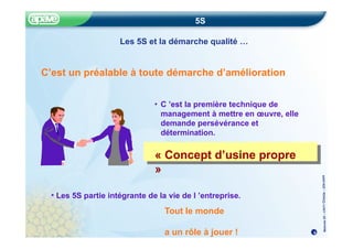 Méthode
5S
–
CRITT
Chimie
–
22fev20
05
« Concept d’usine propre »
5S
Les 5S et la démarche qualité …
C’est un préalable à toute démarche d’amélioration
• C ’est la première technique de
management à mettre en œuvre, elle
demande persévérance et
détermination.
« Concept d’usine propre
»
4
• Les 5S partie intégrante de la vie de l ’entreprise.
Tout le monde
a un rôle à jouer !
 