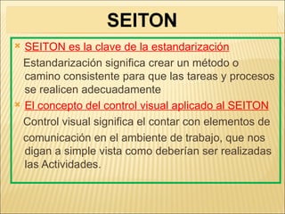  SEITON es la clave de la estandarización
  Estandarización significa crear un método o
  camino consistente para que las tareas y procesos
  se realicen adecuadamente
 El concepto del control visual aplicado al SEITON

  Control visual significa el contar con elementos de
  comunicación en el ambiente de trabajo, que nos
  digan a simple vista como deberían ser realizadas
  las Actividades.
 