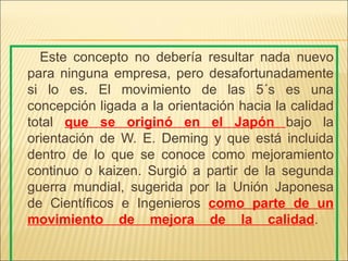 Este concepto no debería resultar nada nuevo
para ninguna empresa, pero desafortunadamente
si lo es. El movimiento de las 5´s es una
concepción ligada a la orientación hacia la calidad
total que se originó en el Japón bajo la
orientación de W. E. Deming y que está incluida
dentro de lo que se conoce como mejoramiento
continuo o kaizen. Surgió a partir de la segunda
guerra mundial, sugerida por la Unión Japonesa
de Científicos e Ingenieros como parte de un
movimiento de mejora de la calidad.
 