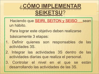 Haciendo que SEIRI, SEITON y SEISO sean
  un hábito.
  Para lograr este objetivo deben realizarse
  básicamente 3 etapas:
1. Definir quienes son responsables de las
  actividades 3S.
2. Integrar las actividades 3S dentro de las
  actividades diarias que realiza el personal.
3. Controlar el nivel en el que se están
  desarrollando las actividades de las 3S.
 