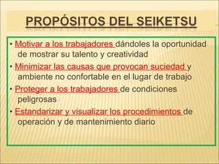 • Motivar a los trabajadores dándoles la oportunidad
   de mostrar su talento y creatividad
• Minimizar las causas que provocan suciedad y
   ambiente no confortable en el lugar de trabajo
• Proteger a los trabajadores de condiciones
   peligrosas
• Estandarizar y visualizar los procedimientos de
   operación y de mantenimiento diario
 