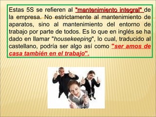Estas 5S se refieren al "mantenimiento integral" de
la empresa. No estrictamente al mantenimiento de
aparatos, sino al mantenimiento del entorno de
trabajo por parte de todos. Es lo que en inglés se ha
dado en llamar "housekeeping", lo cual, traducido al
castellano, podría ser algo así como "ser amos de
casa también en el trabajo".
 