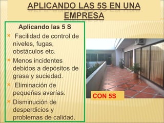 Aplicando las 5 S
    Facilidad de control de
    niveles, fugas,
    obstáculos etc.
   Menos incidentes
    debidos a depósitos de
    grasa y suciedad.
    Eliminación de
    pequeñas averías.
                               CON 5S
   Disminución de
    desperdicios y
    problemas de calidad.
 