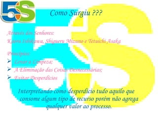Como Surgiu ??? Através dos Senhores:  Kaoru Ishikawa, Shigueru Mizuno e Tetuichi Asaka   Princípios: Levar a Limpeza; A Eliminação das Coisas Desnecessárias; Evitar Desperdícios Interpretando como desperdício tudo aquilo que consome algum tipo de recurso porém não agrega qualquer valor ao processo. 