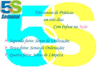      Três sensos de Práticas em três dias Com ênfase na  Ação Segunda-feira: Senso de Utilização; Terça-feira: Senso de Ordenação; Quarta-feira: Senso de Limpeza Semanal 