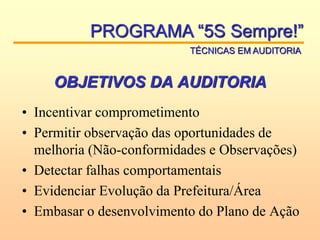 OBJETIVOS DA AUDITORIA
• Incentivar comprometimento
• Permitir observação das oportunidades de
melhoria (Não-conformidades e Observações)
• Detectar falhas comportamentais
• Evidenciar Evolução da Prefeitura/Área
• Embasar o desenvolvimento do Plano de Ação
PROGRAMA “5S Sempre!”
TÉCNICAS EM AUDITORIA
 