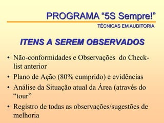 ITENS A SEREM OBSERVADOS
• Não-conformidades e Observações do Check-
list anterior
• Plano de Ação (80% cumprido) e evidências
• Análise da Situação atual da Área (através do
“tour”
• Registro de todas as observações/sugestões de
melhoria
PROGRAMA “5S Sempre!”
TÉCNICAS EM AUDITORIA
 