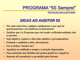 DICAS AO AUDITOR 5S
• Em cada entrevista, explique rapidamente o por quê do
questionamento e da auditoria ao funcionário
• Enfatize que é o Programa que está sendo verificado/auditado, não
as pessoas
• Seja objetivo, registre o fato (não opiniões e pressuposições)
• Estimule o auditado a falar abertamente
• Use a técnica “mostre-me”
• Agradeça ao auditado o tempo e a atenção dispensadas
• Faça anotações dos detalhes dos pontos positivos e negativos
• Somente dê consultoria se permitido pelo Sistema
PROGRAMA “5S Sempre!”
TÉCNICAS EM AUDITORIA
 