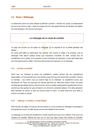 10/80 16/01/2017
2.3 Seiso = Nettoyage
Le dictionnaire donne du verbe nettoyer la définition suivante: « Rendre net, propre, en débarrassant
de tout ce qui ternit ou salit. » Dans le contexte des 5S, cela signifie éliminer les déchets, les saletés,
les corps étrangers, afin que tout soit propre.
Le nettoyage est un mode de contrôle.
Le seiso met l'accent sur cet aspect du nettoyage, sur la propreté et sur la netteté générale des
ateliers.
On savait qu'il fallait se débarrasser des déchets, des ordures et veiller à la propreté, mais le
nettoyage revêt depuis quelque temps une importance croissante. En effet, compte tenu de
l'amélioration de la qualité, de la précision et des techniques de production, le plus petit détail peut
avoir des répercussions vitales. Il faut donc être d'autant plus rigoureux sur le nettoyage.
2.3.1 Les lieux à surveiller
Parmi tous vos matériels et toutes vos installations, certains doivent être tout spécialement
impeccables, et il est important que vous sachiez quels sont ceux qui doivent être surveillés. Prenons
un exemple : ceux d'entre vous qui avaient l'âge de s'y intéresser, se rappelleront qu'aux jeux
Olympiques de Tokyo, les joueuses de l'équipe japonaise de volley-ball avaient toutes une petite
serviette éponge glissée dans la ceinture de leur short et qu'elles s'épongeaient régulièrement le front,
sachant que des gouttes de sueur tombant sur le terrain le rendraient glissant. Et si elles glissaient,
elles risquaient de perdre un point qui pouvait coûter le match. Le terrain était donc pour elles un
endroit à surveiller en priorité.
2.3.2 «Nettoyer = contrôler», un état d'esprit
Dans l'armée, les règles ont toujours été très strictes en ce qui concerne le nettoyage, le graissage et
la propreté des armes, car elles doivent pouvoir être utilisées à tout moment.
Le nettoyage ne se limite pas simplement à rendre propres les locaux et le matériel. C'est aussi une
occasion de contrôler. Mêmes les lieux qui ne sont pas sales doivent être vérifiés et contrôlés.
Eric METAIS Ingénieur-Conseil en stratégie et organisation industrielle
2, Rue Robert Le Ricolais BP. 60468 44304 Nantes Cedex 03 - Tél/Fax. 02 51 89 02 66 - Portable. 06 24 88 48 06
E.Mail. devinci.conseil@tiscali.fr - Site. www.devinci-conseil.com
N° Siret : 447 988 494 00020 - Code APE : 741G
 