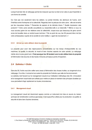 LES 5S 11/80
Lorsqu'il est bien fait, le nettoyage permet de s'assurer que tout va bien et en cela on peut l'assimiler à
une forme de contrôle.
Ce n'est pas vrai seulement dans les ateliers. Le portail d'entrée, les alentours de l'usine, sont
l'interface entre l'entreprise et la collectivité. Regardez bien la pelouse de votre usine : elle est envahie
par les mauvaises herbes ? Parsemée de papiers et de déchets divers ? Quelle impression cela
produit-il ? Votre usine est-elle accueillante ou ressemble-t-elle à un bidonville ? Même si vous ne
vous souciez guère de vos relations avec la collectivité, croyez-vous que beaucoup de gens auront
envie de travailler dans un endroit aussi mal tenu ? De ce point de vue, les 5S peuvent être à la fois
votre ambassadeur auprès de la société et voire meilleur « agent de recrutement » !
2.3.3 Arriver au «zéro défaut» dans la propreté
La propreté peut avoir des répercussions considérables sur les temps d'indisponibilité de vos
machines, la qualité, la sécurité, le moral et bien d'autres aspects de votre activité. Le nettoyage
mérite donc le plus grand soin. C'est pourquoi les 5S tendent vers le zéro défaut dans la propreté
et l'élimination des lacunes et des fautes mineures principaux points d'inspection.
2.4 Seiketsu = Ordre
Dans les 5S, l'ordre veut dire veiller sans cesse à l'élimination des choses inutiles, au rangement et au
nettoyage. À ce titre, il concerne tout autant la propreté de l'individu que celle de l'environnement.
Le seiketsu met l'accent sur le management visuel et sur l'utilisation méthodique des 5S. L'innovation
et le management visuel total sont utilisés pour mettre en place et maintenir des principes durables qui
vous permettent d'agir rapidement en toutes circonstances.
2.4.1 Management visuel
Le management visuel est récemment apparu comme un instrument de mise en œuvre du kaizen
(principe de l’amélioration continue japonaise). Il est aujourd'hui utilisé pour la production, la qualité, la
sécurité et dans bien d'autres domaines.
Eric METAIS Ingénieur-Conseil en stratégie et organisation industrielle
2, Rue Robert Le Ricolais BP. 60468 44304 Nantes Cedex 03 - Tél/Fax. 02 51 89 02 66 - Portable. 06 24 88 48 06
E.Mail. devinci.conseil@tiscali.fr - Site. www.devinci-conseil.com
N° Siret : 447 988 494 00020 - Code APE : 741G
 