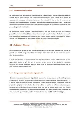 12/80 16/01/2017
2.4.2 Management par la couleur
Le management par la couleur (ou management par codes couleur) suscite également beaucoup
d'intérêt depuis quelque temps. On l'utilise non seulement pour gérer à l'aide d'une palette de
couleurs, mais aussi pour créer un environnement plus motivant. De plus en plus de personnes qui
effectuent des travaux salissants choisissent des vêtements blancs ou de couleur claire : parce qu'ils
se salissent rapidement, ils constituent un indicateur de la propreté. Ils soulignent la nécessité de faire
preuve d'ingéniosité et d'initiative.
Du point de vue humain, l'hygiène a des ramifications qui vont bien au-delà de l'usine pour s'étendre
jusqu'à l'environnement. Les 5S doivent prendre en compte les pulvérisations d'huile, les copeaux, le
bruit, les solvants, les substances toxiques et bien d'autres choses que l'on trouve dans les ateliers,
afin que tous ces éléments ne dégradent ni le poste de travail ni son environnement.
2.5 Shitsuke = Rigueur
La rigueur suppose la capacité et la volonté de faire ce que l'on veut faire, même si c'est difficile. Du
point de vue des 5S, la rigueur veut dire acquérir (ou avoir) la capacité de faire les choses comme
elles doivent être faites.
Il s'agit donc de créer un environnement dans lequel règnent les bonnes habitudes et la rigueur.
Apprendre à chacun ce qu'il doit faire et comment le faire permet de faire perdre les mauvaises
habitudes et d'habituer à travailler selon les règles. C'est en appliquant des règles précises que les
gens prennent de bonnes habitudes.
2.5.1 La rigueur est la première des règles des 5S
On sent une certaine réticence à l'égard de la rigueur chez les plus jeunes, car ils ont l'impression
d'être confinés dans des schémas de comportement rigides, mais il ne devrait pas en être ainsi. Il n'y
a aucune raison de faire une fixation sur ce point. Le mot shitsuke désigne à l'origine le travail de
préparation qui précède la réalisation d'un kimono. C'est ce que fait un railleur avant un essayage.
Dans ce sens, et lorsqu'on l'interprète ainsi, il est clair que la rigueur facilite notre vie. C'est le
fondement de la civilisation. C'est le minimum indispensable pour que la société puisse fonctionner. Et
c'est pourquoi la rigueur ne doit pas être placée au dernier rang des 5S, ni a fortiori négligée.
Eric METAIS Ingénieur-Conseil en stratégie et organisation industrielle
2, Rue Robert Le Ricolais BP. 60468 44304 Nantes Cedex 03 - Tél/Fax. 02 51 89 02 66 - Portable. 06 24 88 48 06
E.Mail. devinci.conseil@tiscali.fr - Site. www.devinci-conseil.com
N° Siret : 447 988 494 00020 - Code APE : 741G
 