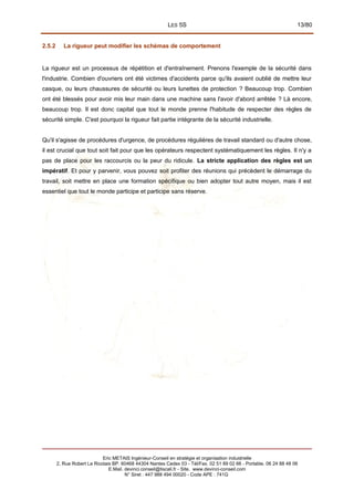 LES 5S 13/80
2.5.2 La rigueur peut modifier les schémas de comportement
La rigueur est un processus de répétition et d'entraînement. Prenons l'exemple de la sécurité dans
l'industrie. Combien d'ouvriers ont été victimes d'accidents parce qu'ils avaient oublié de mettre leur
casque, ou leurs chaussures de sécurité ou leurs lunettes de protection ? Beaucoup trop. Combien
ont été blessés pour avoir mis leur main dans une machine sans l'avoir d'abord arrêtée ? Là encore,
beaucoup trop. Il est donc capital que tout le monde prenne l'habitude de respecter des règles de
sécurité simple. C'est pourquoi la rigueur fait partie intégrante de la sécurité industrielle.
Qu'il s'agisse de procédures d'urgence, de procédures régulières de travail standard ou d'autre chose,
il est crucial que tout soit fait pour que les opérateurs respectent systématiquement les règles. Il n'y a
pas de place pour les raccourcis ou la peur du ridicule. La stricte application des règles est un
impératif. Et pour y parvenir, vous pouvez soit profiter des réunions qui précèdent le démarrage du
travail, soit mettre en place une formation spécifique ou bien adopter tout autre moyen, mais il est
essentiel que tout le monde participe et participe sans réserve.
Eric METAIS Ingénieur-Conseil en stratégie et organisation industrielle
2, Rue Robert Le Ricolais BP. 60468 44304 Nantes Cedex 03 - Tél/Fax. 02 51 89 02 66 - Portable. 06 24 88 48 06
E.Mail. devinci.conseil@tiscali.fr - Site. www.devinci-conseil.com
N° Siret : 447 988 494 00020 - Code APE : 741G
 