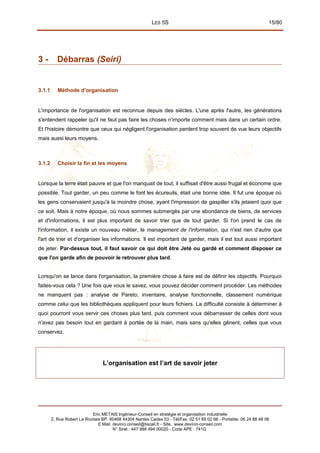 LES 5S 15/80
3 - Débarras (Seiri)
3.1.1 Méthode d’organisation
L'importance de l'organisation est reconnue depuis des siècles. L'une après l'autre, les générations
s'entendent rappeler qu'il ne faut pas faire les choses n'importe comment mais dans un certain ordre.
Et l'histoire démontre que ceux qui négligent l'organisation perdent trop souvent de vue leurs objectifs
mais aussi leurs moyens.
3.1.2 Choisir la fin et les moyens
Lorsque la terre était pauvre et que l'on manquait de tout, il suffisait d'être aussi frugal et économe que
possible. Tout garder, un peu comme le font les écureuils, était une bonne idée. Il fut une époque où
les gens conservaient jusqu'à la moindre chose, ayant l'impression de gaspiller s'ils jetaient quoi que
ce soit. Mais à notre époque, où nous sommes submergés par une abondance de biens, de services
et d'informations, il est plus important de savoir trier que de tout garder. Si l'on prend le cas de
l'information, il existe un nouveau métier, le management de l'information, qui n'est rien d'autre que
l'art de trier et d'organiser les informations. Il est important de garder, mais il est tout aussi important
de jeter. Par-dessus tout, il faut savoir ce qui doit être Jeté ou gardé et comment disposer ce
que l'on garde afin de pouvoir le retrouver plus tard.
Lorsqu'on se lance dans l'organisation, la première chose à faire est de définir les objectifs. Pourquoi
faites-vous cela ? Une fois que vous le savez, vous pouvez décider comment procéder. Les méthodes
ne manquent pas : analyse de Pareto, inventaire, analyse fonctionnelle, classement numérique
comme celui que les bibliothèques appliquent pour leurs fichiers. La difficulté consiste à déterminer à
quoi pourront vous servir ces choses plus tard, puis comment vous débarrasser de celles dont vous
n'avez pas besoin tout en gardant à portée de la main, mais sans qu'elles gênent, celles que vous
conservez.
L’organisation est l’art de savoir jeter
Eric METAIS Ingénieur-Conseil en stratégie et organisation industrielle
2, Rue Robert Le Ricolais BP. 60468 44304 Nantes Cedex 03 - Tél/Fax. 02 51 89 02 66 - Portable. 06 24 88 48 06
E.Mail. devinci.conseil@tiscali.fr - Site. www.devinci-conseil.com
N° Siret : 447 988 494 00020 - Code APE : 741G
 