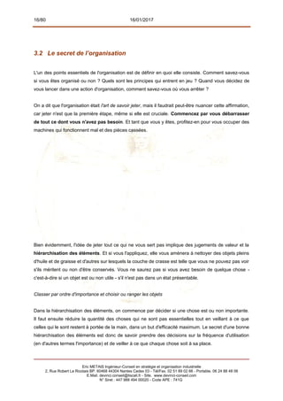 16/80 16/01/2017
3.2 Le secret de l’organisation
L'un des points essentiels de l'organisation est de définir en quoi elle consiste. Comment savez-vous
si vous êtes organisé ou non ? Quels sont les principes qui entrent en jeu ? Quand vous décidez de
vous lancer dans une action d'organisation, comment savez-vous où vous arrêter ?
On a dit que l'organisation était l'art de savoir jeter, mais il faudrait peut-être nuancer cette affirmation,
car jeter n'est que la première étape, même si elle est cruciale. Commencez par vous débarrasser
de tout ce dont vous n'avez pas besoin. Et tant que vous y êtes, profitez-en pour vous occuper des
machines qui fonctionnent mal et des pièces cassées.
Bien évidemment, l'idée de jeter tout ce qui ne vous sert pas implique des jugements de valeur et la
hiérarchisation des éléments. Et si vous l'appliquez, elle vous amènera à nettoyer des objets pleins
d'huile et de graisse et d'autres sur lesquels la couche de crasse est telle que vous ne pouvez pas voir
s'ils méritent ou non d'être conservés. Vous ne saurez pas si vous avez besoin de quelque chose -
c'est-à-dire si un objet est ou non utile - s'il n'est pas dans un état présentable.
Classer par ordre d'importance et choisir ou ranger les objets
Dans la hiérarchisation des éléments, on commence par décider si une chose est ou non importante.
Il faut ensuite réduire la quantité des choses qui ne sont pas essentielles tout en veillant à ce que
celles qui le sont restent à portée de la main, dans un but d'efficacité maximum. Le secret d'une bonne
hiérarchisation des éléments est donc de savoir prendre des décisions sur la fréquence d'utilisation
(en d'autres termes l'importance) et de veiller à ce que chaque chose soit à sa place.
Eric METAIS Ingénieur-Conseil en stratégie et organisation industrielle
2, Rue Robert Le Ricolais BP. 60468 44304 Nantes Cedex 03 - Tél/Fax. 02 51 89 02 66 - Portable. 06 24 88 48 06
E.Mail. devinci.conseil@tiscali.fr - Site. www.devinci-conseil.com
N° Siret : 447 988 494 00020 - Code APE : 741G
 