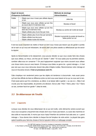 LES 5S 17/80
Degré de besoin
(Fréquence d’utilisation)
Méthode de stockage
(hiérarchisation)
Faible - Objets que vous n’avez pas utilisés depuis
un an.
Jetez-les
- Objets que vous avez utilisés qu’une fois
au cours des 6-12 derniers mois
Stockez à l’écart
Moyen - Objets que vous avez utilisés qu’une fois
dans les 2-6 derniers mois
- Objets utilisés plus d’une fois par mois
Stockez au centre de l’unité de travail
Elevé - Objets utilisés plus d’une fois par semaine
- Objets utilisés tous les jours
- Objets utilisés toutes les heures
Stocker à proximité du poste de travail ou
faites porter sur soi
Il est tout aussi important de mettre à l'écart ce dont vous n'avez pas besoin que de garder à portée
de la main ce qui vous est nécessaire, de savoir jeter une pièce cassée ou défectueuse que de savoir
la réparer.
Après la hiérarchisation et le classement, vous pouvez décider ce que vous voulez faire des choses
que vous utilisez, au mieux, une fois par an. Garder ? Jeter ? Si vous optez pour la première solution,
combien allez-vous en conserver ? On peut logiquement supposer que moins souvent vous utilisez
une chose moins vous en avez besoin. Et lorsque vous faites ce genre de « grand ménage », il n'est
pas rare que vous vous retrouviez devant des piles d'objets inutiles. Recommencez votre ménage et
vous en trouverez encore. C'est un processus sans fin.
Cela s'explique non seulement parce que les objets ont tendance à s'accumuler, mais aussi parce
qu'il est très difficile de faire la différence entre ce dont vous avez besoin et ce qui ne vous sert à rien.
C'est aussi parce que l'on a tendance, au début, à se laisser aller à garder « au cas où ». Mais il est
crucial, pour les responsables, de prendre une décision. Est-ce utile ? Non ? Alors, jetez ! Oui ? Dans
ce cas, combien faut-il en garder ? Jetez le reste.
3.3 Se débarrasser de l’inutile
3.3.1 L'approche
Lorsque vous décidez de vous débarrasser de ce qui est inutile, votre démarche variera suivant que
vous vous occuperez uniquement des choses dont vous n'avez pas besoin, ou aussi des machines et
des outils en mauvais état. A moins que vous n'ayez l'intention de combiner tout cela avec un « grand
ménage ». Vous devrez donc décider à chaque fois de l'ampleur de votre action. La plupart des gens
optent toutefois pour faire les choses à fond et ajoutent même un nettoyage complet.
Eric METAIS Ingénieur-Conseil en stratégie et organisation industrielle
2, Rue Robert Le Ricolais BP. 60468 44304 Nantes Cedex 03 - Tél/Fax. 02 51 89 02 66 - Portable. 06 24 88 48 06
E.Mail. devinci.conseil@tiscali.fr - Site. www.devinci-conseil.com
N° Siret : 447 988 494 00020 - Code APE : 741G
 