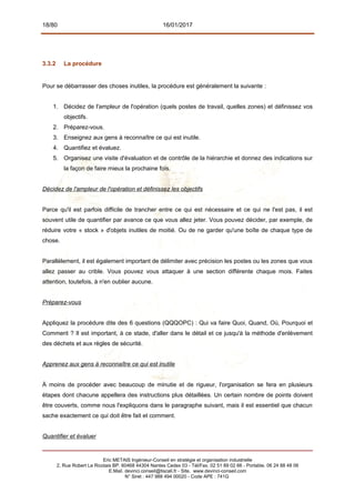 18/80 16/01/2017
3.3.2 La procédure
Pour se débarrasser des choses inutiles, la procédure est généralement la suivante :
1. Décidez de l'ampleur de l'opération (quels postes de travail, quelles zones) et définissez vos
objectifs.
2. Préparez-vous.
3. Enseignez aux gens à reconnaître ce qui est inutile.
4. Quantifiez et évaluez.
5. Organisez une visite d'évaluation et de contrôle de la hiérarchie et donnez des indications sur
la façon de faire mieux la prochaine fois.
Décidez de l'ampleur de l'opération et définissez les objectifs
Parce qu'il est parfois difficile de trancher entre ce qui est nécessaire et ce qui ne l'est pas, il est
souvent utile de quantifier par avance ce que vous allez jeter. Vous pouvez décider, par exemple, de
réduire votre « stock » d'objets inutiles de moitié. Ou de ne garder qu'une boîte de chaque type de
chose.
Parallèlement, il est également important de délimiter avec précision les postes ou les zones que vous
allez passer au crible. Vous pouvez vous attaquer à une section différente chaque mois. Faites
attention, toutefois, à n'en oublier aucune.
Préparez-vous
Appliquez la procédure dite des 6 questions (QQQOPC) : Qui va faire Quoi, Quand, Où, Pourquoi et
Comment ? Il est important, à ce stade, d'aller dans le détail et ce jusqu'à la méthode d'enlèvement
des déchets et aux règles de sécurité.
Apprenez aux gens à reconnaître ce qui est inutile
À moins de procéder avec beaucoup de minutie et de rigueur, l'organisation se fera en plusieurs
étapes dont chacune appellera des instructions plus détaillées. Un certain nombre de points doivent
être couverts, comme nous l'expliquons dans le paragraphe suivant, mais il est essentiel que chacun
sache exactement ce qui doit être fait et comment.
Quantifier et évaluer
Eric METAIS Ingénieur-Conseil en stratégie et organisation industrielle
2, Rue Robert Le Ricolais BP. 60468 44304 Nantes Cedex 03 - Tél/Fax. 02 51 89 02 66 - Portable. 06 24 88 48 06
E.Mail. devinci.conseil@tiscali.fr - Site. www.devinci-conseil.com
N° Siret : 447 988 494 00020 - Code APE : 741G
 