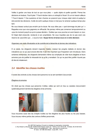 LES 5S 19/80
Veillez à garder une trace de tout ce que vous jetez — quels objets et quelle quantité. Prenez les
décisions et évaluez. Faut-il jeter ? Faut-il stocker dans un entrepôt à l'écart. En a-t-on besoin ailleurs
? Faut-il réparer ? Ces questions et bien d'autres se poseront pour chaque objet retiré et quelqu'un
doit prendre les décisions. Inutile de sortir quelque chose si c'est pour le ramener quelque temps plus
tard.
Ne vous laissez surtout pas envahir par le doute. Ne vous dites pas « quel dommage de jeter ça ! »
Rappelez-vous que vous gagnerez en efficacité. Ne pensez même pas conserver temporairement ou
«pour le moment jusqu'à ce qu'on puisse décider». Oubliez que vous pourriez en avoir besoin un Jour.
Si l'objet était emprunté, rendez-le à son propriétaire. Ne vous inquiétez pas de ne pas avoir une
réserve de «peut-être que ...» sous la main. Soyez ferme et tenez-vous en à votre décision.
Organisez une visite d'évaluation et de contrôle de la hiérarchie et donnez des indications
À ce stade, les dirigeants doivent inspecter l'atelier, évaluer les progrès réalisés et donner des
indications sur ce qui peut encore être fait. Il est très important que l'inspection soit minutieuse. Dans
certaines entreprises, les dirigeants demandent même aux employés de vider leurs étagères et leurs
armoires puis de justifier la nécessité de ce qu'ils y remettent. Ce qui ne peut être justifié n'aurait pas
dû être là initialement.
3.4 Identifier les choses inutiles
II existe des endroits où les choses dont personne ne se sert semblent s'accumuler.
Étagères et armoires
On dirait que les choses que personne n'utilise, celles qui sont en trop ou cassées s'accumulent
systématiquement derrière les étagères et les armoires.
Vous trouverez aussi des tas d'objets inutiles sur les étagères les plus hautes ou les plus basses.
Vous trouvez même parfois des cartons d'effets personnels.
Eric METAIS Ingénieur-Conseil en stratégie et organisation industrielle
2, Rue Robert Le Ricolais BP. 60468 44304 Nantes Cedex 03 - Tél/Fax. 02 51 89 02 66 - Portable. 06 24 88 48 06
E.Mail. devinci.conseil@tiscali.fr - Site. www.devinci-conseil.com
N° Siret : 447 988 494 00020 - Code APE : 741G
 