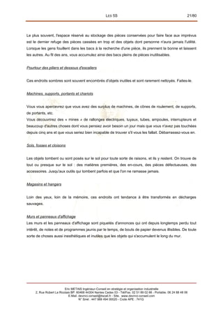 LES 5S 21/80
Le plus souvent, l'espace réservé au stockage des pièces conservées pour faire face aux imprévus
est le dernier refuge des pièces cassées en trop et des objets dont personne n'aura jamais l'utilité.
Lorsque les gens fouillent dans les bacs à la recherche d'une pièce, ils prennent la bonne et laissent
les autres. Au fil des ans, vous accumulez ainsi des bacs pleins de pièces inutilisables.
Pourtour des piliers et dessous d'escaliers
Ces endroits sombres sont souvent encombrés d'objets inutiles et sont rarement nettoyés. Faites-le.
Machines, supports, portants et chariots
Vous vous apercevrez que vous avez des surplus de machines, de cônes de roulement, de supports,
de portants, etc.
Vous découvrirez des « mines » de rallonges électriques, tuyaux, tubes, ampoules, interrupteurs et
beaucoup d'autres choses dont vous pensiez avoir besoin un jour mais que vous n'avez pas touchées
depuis cinq ans et que vous seriez bien incapable de trouver s'il vous les fallait. Débarrassez-vous en.
Sols, fosses et cloisons
Les objets tombent ou sont posés sur le sol pour toute sorte de raisons, et ils y restent. On trouve de
tout ou presque sur le sol : des matières premières, des en-cours, des pièces défectueuses, des
accessoires. Jusqu'aux outils qui tombent parfois et que l'on ne ramasse jamais.
Magasins et hangars
Loin des yeux, loin de la mémoire, ces endroits ont tendance à être transformés en décharges
sauvages.
Murs et panneaux d'affichage
Les murs et les panneaux d'affichage sont piquetés d'annonces qui ont depuis longtemps perdu tout
intérêt, de notes et de programmes jaunis par le temps, de bouts de papier devenus illisibles. De toute
sorte de choses aussi inesthétiques et inutiles que les objets qui s'accumulent le long du mur.
Eric METAIS Ingénieur-Conseil en stratégie et organisation industrielle
2, Rue Robert Le Ricolais BP. 60468 44304 Nantes Cedex 03 - Tél/Fax. 02 51 89 02 66 - Portable. 06 24 88 48 06
E.Mail. devinci.conseil@tiscali.fr - Site. www.devinci-conseil.com
N° Siret : 447 988 494 00020 - Code APE : 741G
 