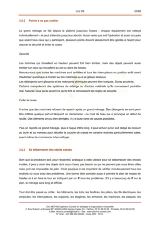 LES 5S 23/80
3.5.2 Points à ne pas oublier
Le grand ménage se fait depuis le plafond jusqu'aux fosses - chaque équipement est nettoyé
individuellement - et peut s'étendre jusqu'aux abords. Aussi vaste que soit l'opération et aussi occupés
que soient tous ceux qui y participent, plusieurs points doivent absolument être gardés à l'esprit pour
assurer la sécurité et éviter la casse.
Sécurité
Les hommes qui travaillent en hauteur peuvent fort bien tomber, mais des objets peuvent aussi
tomber sur ceux qui travaillent au sol ou dans les fosses.
Assurez-vous que toutes les machines sont arrêtées et tous les interrupteurs en position arrêt avant
d'autoriser quiconque à monter sur les machines ou à se glisser dessous.
Les détergents sont glissants et les nettoyants chimiques peuvent être toxiques. Soyez prudents.
Certains manipuleront des systèmes de vidange ou d'autres matériels qu'ils connaissent peut-être
mal. Assurez-vous qu'ils savent ce qu'ils font et connaissent les règles de sécurité.
Éviter la casse
II arrive que des machines refusent de repartir après un grand ménage. Des détergents se sont peut-
être infiltrés quelque part et bloquent un mécanisme - ou c'est de l'eau qui a provoqué un début de
rouille. Des éléments ont pu être déréglés. Il y a toute sorte de causes possibles.
Plus on reporte ce grand ménage, plus il risque d'être long. Il peut arriver qu'on soit obligé de recourir
au burin et au marteau pour décoller la couche de crasse en certains endroits particulièrement sales,
avant même de commencer à les nettoyer.
3.5.3 Se débarrasser des objets cassés
Bien que la procédure soit, pour l'essentiel, analogue à celle utilisée pour se débarrasser des choses
inutiles, il peut y avoir des objets dont vous n'avez pas besoin ou qui ne peuvent pas vous êtres utiles
mais qu'il est impossible de jeter. C'est pourquoi il est important de vérifier minutieusement tous les
endroits où vous avez des problèmes. Une bonne idée consiste aussi à prendre le plan de masse de
l'atelier et à en faire le tour en indiquant par un P tous les problèmes. S'il y a beaucoup de P sur le
plan, le ménage sera long et difficile.
Tout doit être passé au crible : les bâtiments, les toits, les fenêtres, les piliers, les fils électriques, les
ampoules, les interrupteurs, les supports, les étagères, les armoires, les machines, les plaques, les
Eric METAIS Ingénieur-Conseil en stratégie et organisation industrielle
2, Rue Robert Le Ricolais BP. 60468 44304 Nantes Cedex 03 - Tél/Fax. 02 51 89 02 66 - Portable. 06 24 88 48 06
E.Mail. devinci.conseil@tiscali.fr - Site. www.devinci-conseil.com
N° Siret : 447 988 494 00020 - Code APE : 741G
 