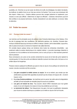 24/80 16/01/2017
poubelles, etc. Cherchez ce qui est cassé, les tâches de rouille, les déréglages, les objets mal placés,
les éraflures, la saleté et tout ce qui n'est pas comme il le faudrait. Tout ce que vous remarquez doit
être réparé « Notez tous ». Certains défauts pourront être corrigés facilement et rapidement, pour
d'autres ce sera plus difficile « Déterminez le degré de difficulté ». Certaines interventions pourront
être confiées à vos propres techniciens, d'autres nécessiteront une aide extérieure. Là encore, faites
la distinction.
3.6 Traiter les causes
3.6.1 Pourquoi traiter les causes ?
Les hommes sont la principale source de pollution dans l'industrie électronique et les hôpitaux. D'où
les sas, le passage dans des «souffleries», les vêtements spéciaux, etc. Autrefois, l'industrie élec-
tronique consacrait beaucoup de temps et d'effort à nettoyer, ébarber, polir et étanchéifier; aujourd'hui,
elle en passe encore plus à construire et maintenir des salles blanches.
On constate depuis quelque temps une tendance dans toutes les entreprises industrielles - pas
seulement celles du secteur électronique et du matériel médical - à accorder davantage d'attention à
la précision et à la surveillance de l'environnement, dont on sait qu'il joue un rôle important justement
dans la précision.
Nous connaissons une usine où les ouvriers recherchent la source de la fuite dès qu'ils repèrent la
moindre goutte. Et il faut dire qu'ils sont tellement attentifs à prévenir les fuites qu'ils n'ont pas eu à en
arrêter depuis fort longtemps.
Plusieurs raisons expliquent la difficulté que pose la mise en œuvre d'une politique de recherche des
causes. Les plus courantes sont les suivantes :
1. Les gens acceptent la réalité comme un acquis. Ils ne se rendent. pas compte que des
améliorations pourraient être apportées et pensent que les choses ont toujours été - et seront
toujours -ainsi.
2. Il y a trop d'autres problèmes : les machines sont en panne, les outils usés et la dégradation
est telle qu'il est impossible de remonter jusqu'à la source du problème.
3. Les gens ont baissé les bras. Trop souvent, devant l'effort nécessaire pour tout garder
propre, ils se sont résignés à la crasse et à tous les problèmes qui vont avec.
4. La technicité fait défaut. Très fréquemment, les gens n'ont pas la qualification nécessaire
pour trouver la solution technique au problème ou la mettre en œuvre s'ils l'ont trouvée.
Eric METAIS Ingénieur-Conseil en stratégie et organisation industrielle
2, Rue Robert Le Ricolais BP. 60468 44304 Nantes Cedex 03 - Tél/Fax. 02 51 89 02 66 - Portable. 06 24 88 48 06
E.Mail. devinci.conseil@tiscali.fr - Site. www.devinci-conseil.com
N° Siret : 447 988 494 00020 - Code APE : 741G
 