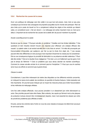 26/80 16/01/2017
3.6.4 Rechercher les causes de la crasse
Avoir une politique de nettoyage veut dire veiller à ce que tout soit propre, mais c'est un peu plus
compliqué que de lancer des campagnes de propreté auxquelles tout le monde doit participer. Rien de
plus triste qu'un poste de travail où l'on a simplement nettoyé les objets et les endroits qui étaient
sales, en considérant avoir « fait son devoir ». Le nettoyage est certes important mais ce n'est qu'un
début. L'important est de rechercher les causes de la saleté afin de pouvoir maintenir la propreté.
Etudier scientifiquement la saleté
Qu'est-ce que la crasse ? Pourquoi est-elle un problème ? Quelles sont les limites tolérables ? Ces
questions et bien d'autres doivent trouver une réponse pour effectuer une analyse efficace des
causes. La saleté notée à cet endroit est-elle due à une fuite en amont ? A-t-elle été provoquée par
l'accumulation d'impuretés, par quelqu'un, par l'air ou par la chute d'un objet, etc. ? Les causes
peuvent être très différentes et c'est pourquoi il est important d'examiner la crasse pour la caractériser.
Est-ce une conséquence logique du procédé de fabrication ou sa présence est-elle inattendue ? Peut-
elle être évitée ? Est-ce le résultat d'une négligence ? Ou bien y en a-t-il tellement que les gens n'ont
pas le temps de l'éliminer ? C'est un problème que vous devez aborder de manière scientifique.
Comment la crasse est-elle arrivée là et comment peut-on l'empêcher ? Il faut que vous le sachiez
sinon tous vos efforts ne serviront pas à grand-chose.
Classer la saleté
Concrètement, il peut être intéressant de mettre des étiquettes sur les différents endroits concernés,
en indiquant la nature de la saleté, les conditions, la quantité et d'autres facteurs. Cette évaluation est
très importante. On pourrait aussi indiquer par ce moyen les mesures prises pour éviter l'accumulation
et les méthodes de nettoyage utilisées.
Une fois cette analyse effectuée, vous pouvez procéder à un classement par ordre décroissant ou
autre. Des priorités peuvent alors être fixées. Bien entendu, les capots qui ferment mal ou les plaques
de protection tordues doivent être immédiatement réparés, mais il est essentiel de classer par ordre
de priorité les problèmes plus difficiles à traiter.
Ensuite, prenez les endroits dans l'ordre où vous les avez classés et essayez de déterminer pourquoi
ils sont aussi sales.
Eric METAIS Ingénieur-Conseil en stratégie et organisation industrielle
2, Rue Robert Le Ricolais BP. 60468 44304 Nantes Cedex 03 - Tél/Fax. 02 51 89 02 66 - Portable. 06 24 88 48 06
E.Mail. devinci.conseil@tiscali.fr - Site. www.devinci-conseil.com
N° Siret : 447 988 494 00020 - Code APE : 741G
 