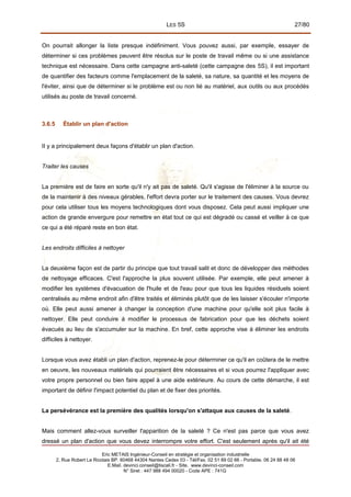 LES 5S 27/80
On pourrait allonger la liste presque indéfiniment. Vous pouvez aussi, par exemple, essayer de
déterminer si ces problèmes peuvent être résolus sur le poste de travail même ou si une assistance
technique est nécessaire. Dans cette campagne anti-saleté (cette campagne des 5S), il est important
de quantifier des facteurs comme l'emplacement de la saleté, sa nature, sa quantité et les moyens de
l'éviter, ainsi que de déterminer si le problème est ou non lié au matériel, aux outils ou aux procédés
utilisés au poste de travail concerné.
3.6.5 Établir un plan d'action
II y a principalement deux façons d'établir un plan d'action.
Traiter les causes
La première est de faire en sorte qu'il n'y ait pas de saleté. Qu'il s'agisse de l'éliminer à la source ou
de la maintenir à des niveaux gérables, l'effort devra porter sur le traitement des causes. Vous devrez
pour cela utiliser tous les moyens technologiques dont vous disposez. Cela peut aussi impliquer une
action de grande envergure pour remettre en état tout ce qui est dégradé ou cassé et veiller à ce que
ce qui a été réparé reste en bon état.
Les endroits difficiles à nettoyer
La deuxième façon est de partir du principe que tout travail salit et donc de développer des méthodes
de nettoyage efficaces. C'est l'approche la plus souvent utilisée. Par exemple, elle peut amener à
modifier les systèmes d'évacuation de l'huile et de l'eau pour que tous les liquides résiduels soient
centralisés au même endroit afin d'être traités et éliminés plutôt que de les laisser s'écouler n'importe
où. Elle peut aussi amener à changer la conception d'une machine pour qu'elle soit plus facile à
nettoyer. Elle peut conduire à modifier le processus de fabrication pour que les déchets soient
évacués au lieu de s'accumuler sur la machine. En bref, cette approche vise à éliminer les endroits
difficiles à nettoyer.
Lorsque vous avez établi un plan d'action, reprenez-le pour déterminer ce qu'il en coûtera de le mettre
en oeuvre, les nouveaux matériels qui pourraient être nécessaires et si vous pourrez l'appliquer avec
votre propre personnel ou bien faire appel à une aide extérieure. Au cours de cette démarche, il est
important de définir l'impact potentiel du plan et de fixer des priorités.
La persévérance est la première des qualités lorsqu'on s'attaque aux causes de la saleté.
Mais comment allez-vous surveiller l'apparition de la saleté ? Ce n'est pas parce que vous avez
dressé un plan d'action que vous devez interrompre votre effort. C'est seulement après qu'il ait été
Eric METAIS Ingénieur-Conseil en stratégie et organisation industrielle
2, Rue Robert Le Ricolais BP. 60468 44304 Nantes Cedex 03 - Tél/Fax. 02 51 89 02 66 - Portable. 06 24 88 48 06
E.Mail. devinci.conseil@tiscali.fr - Site. www.devinci-conseil.com
N° Siret : 447 988 494 00020 - Code APE : 741G
 