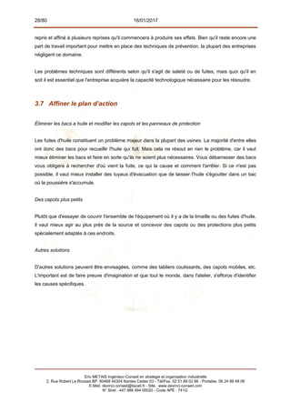 28/80 16/01/2017
repris et affiné à plusieurs reprises qu'il commencera à produire ses effets. Bien qu'il reste encore une
part de travail important pour mettre en place des techniques de prévention, la plupart des entreprises
négligent ce domaine.
Les problèmes techniques sont différents selon qu'il s'agit de saleté ou de fuites, mais quoi qu'il en
soit il est essentiel que l'entreprise acquière la capacité technologique nécessaire pour les résoudre.
3.7 Affiner le plan d’action
Éliminer les bacs a huile et modifier les capots et les panneaux de protection
Les fuites d'huile constituent un problème majeur dans la plupart des usines. La majorité d'entre elles
ont donc des bacs pour recueillir l'huile qui fuit. Mais cela ne résout en rien le problème, car il vaut
mieux éliminer les bacs et faire en sorte qu'ils ne soient plus nécessaires. Vous débarrasser des bacs
vous obligera à rechercher d'où vient la fuite, ce qui la cause et comment l'arrêter. Si ce n'est pas
possible, il vaut mieux installer des tuyaux d'évacuation que de laisser l'huile s'égoutter dans un bac
où la poussière s'accumule.
Des capots plus petits
Plutôt que d'essayer de couvrir l'ensemble de l'équipement où il y a de la limaille ou des fuites d'huile,
il vaut mieux agir au plus près de la source et concevoir des capots ou des protections plus petits
spécialement adaptés à ces endroits.
Autres solutions
D'autres solutions peuvent être envisagées, comme des tabliers coulissants, des capots mobiles, etc.
L'important est de faire preuve d'imagination et que tout le monde, dans l'atelier, s'efforce d'identifier
les causes spécifiques.
Eric METAIS Ingénieur-Conseil en stratégie et organisation industrielle
2, Rue Robert Le Ricolais BP. 60468 44304 Nantes Cedex 03 - Tél/Fax. 02 51 89 02 66 - Portable. 06 24 88 48 06
E.Mail. devinci.conseil@tiscali.fr - Site. www.devinci-conseil.com
N° Siret : 447 988 494 00020 - Code APE : 741G
 