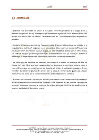 LES 5S 29/80
3.8 EN RÉSUME
• Débarras veut dire mettre les choses à leur place. Traiter les problèmes à la source. C'est la
première des priorités des 5S. Commencez par débarrasser le poste de travail. Avez-vous des piles
d'objets dont vous n'avez pas besoin? Débarrassez-vous en. C'est fondamental pour la gestion au
quotidien.
• L'initiative doit venir du sommet, car l'opérateur est généralement tellement pris par sa tâche et si
englué dans sa routine qu'il ne perçoit pas la nécessité de débarrasser. Les choses dont vous n'avez
pas besoin seront éliminées en plusieurs étapes, car il est très difficile de tout jeter en même temps.
On a dit que les gens qui déménageaient le plus facilement étaient ceux qui avaient peu d'affaires à
déménager. C'est pourquoi il est si important de hiérarchiser suivant des critères clairs.
• Le même principe s'applique au traitement des causes de la saleté. Le nettoyage doit être fait
chaque jour, mais même ainsi vous ne parviendrez pas à maintenir la propreté du poste de travail si
vous n'éliminez pas un certain nombre de facteurs qui rendent le nettoyage nécessaire. Il vous
appartient de déterminer pourquoi les choses sont si sales et comment éviter qu'elles se salissent
autant. C'est une chose que le personnel des postes de travail devrait très bien faire.
• A moins d'être confronté à une difficulté technologique majeure, vous n'aurez sans doute pas besoin
d'une aide extérieure pour résoudre ces problèmes. Pour l'essentiel, il s'agit, par une campagne de
promotion incessante, d'amener le personnel des postes de travail à apporter les améliorations, à
observer les résultats et à améliorer encore.
Eric METAIS Ingénieur-Conseil en stratégie et organisation industrielle
2, Rue Robert Le Ricolais BP. 60468 44304 Nantes Cedex 03 - Tél/Fax. 02 51 89 02 66 - Portable. 06 24 88 48 06
E.Mail. devinci.conseil@tiscali.fr - Site. www.devinci-conseil.com
N° Siret : 447 988 494 00020 - Code APE : 741G
 