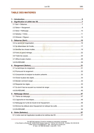 LES 5S 3/80
TABLE DES MATIERES
1 - Introduction.....................................................................................................................5
2 - Signification et utilité des 5S.........................................................................................7
2.1 Seiri = Débarras............................................................................................................................7
2.2 Seiton = Rangement.....................................................................................................................8
2.3 Seiso = Nettoyage.......................................................................................................................10
2.4 Seiketsu = Ordre.........................................................................................................................11
2.5 Shitsuke = Rigueur......................................................................................................................12
3 - Débarras (Seiri).............................................................................................................15
3.2 Le secret de l’organisation..........................................................................................................16
3.3 Se débarrasser de l’inutile...........................................................................................................17
3.4 Identifier les choses inutiles........................................................................................................19
3.5 Faire un grand ménage...............................................................................................................22
3.6 Traiter les causes........................................................................................................................24
3.7 Affiner le plan d’action.................................................................................................................28
3.8 EN RÉSUME...............................................................................................................................29
4 - Rangement (Seiton)......................................................................................................31
4.1 La technique du rangement........................................................................................................31
4.2 Promouvoir le rangement............................................................................................................32
4.3 Comprendre et analyser la situation présente.............................................................................32
4.4 Choisir la place des objets..........................................................................................................33
4.5 Décider comment ranger.............................................................................................................33
4.6 Respecter les règles...................................................................................................................35
4.7 Ce dont il faut se souvenir au moment de ranger.......................................................................36
4.8 EN RÉSUMÉ...............................................................................................................................46
5 - Nettoyage (Seiso) .........................................................................................................47
5.1 Thème de nettoyage...................................................................................................................47
5.2 L'approche en trois étapes..........................................................................................................48
5.3 Nettoyage de l’unité de travail et de l’équipement.......................................................................48
5.4 Eliminer les défauts dans l’équipement et nettoyer les outils......................................................52
5.5 EN RÉSUMÉ...............................................................................................................................56
6 - Ordre (Seiketsu)............................................................................................................57
6.1 L’ordre vient de l’application durable et la maîtrise des 5S.........................................................57
Eric METAIS Ingénieur-Conseil en stratégie et organisation industrielle
2, Rue Robert Le Ricolais BP. 60468 44304 Nantes Cedex 03 - Tél/Fax. 02 51 89 02 66 - Portable. 06 24 88 48 06
E.Mail. devinci.conseil@tiscali.fr - Site. www.devinci-conseil.com
N° Siret : 447 988 494 00020 - Code APE : 741G
 