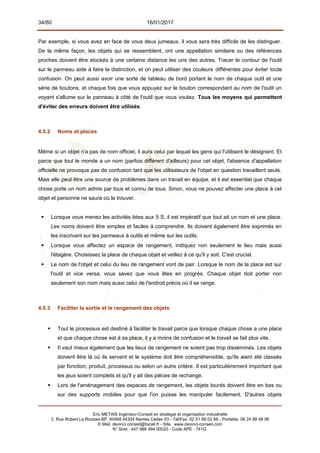 34/80 16/01/2017
Par exemple, si vous avez en face de vous deux jumeaux, il vous sera très difficile de les distinguer.
De la même façon, les objets qui se ressemblent, ont une appellation similaire ou des références
proches doivent être stockés à une certaine distance les uns des autres. Tracer le contour de l'outil
sur le panneau aide à faire la distinction, et on peut utiliser des couleurs différentes pour éviter toute
confusion. On peut aussi avoir une sorte de tableau de bord portant le nom de chaque outil et une
série de boutons, et chaque fois que vous appuyez sur le bouton correspondant au nom de l'outil un
voyant s'allume sur le panneau à côté de l'outil que vous voulez. Tous les moyens qui permettent
d'éviter des erreurs doivent être utilisés.
4.5.2 Noms et places
Même si un objet n'a pas de nom officiel, il aura celui par lequel les gens qui l'utilisent le désignent. Et
parce que tout le monde a un nom (parfois différent d'ailleurs) pour cet objet, l'absence d'appellation
officielle ne provoque pas de confusion tant que les utilisateurs de l'objet en question travaillent seuls.
Mais elle peut être une source de problèmes dans un travail en équipe, et il est essentiel que chaque
chose porte un nom admis par tous et connu de tous. Sinon, vous ne pouvez affecter une place à cet
objet et personne ne saura où le trouver.
 Lorsque vous menez les activités liées aux 5 S, il est impératif que tout ait un nom et une place.
Les noms doivent être simples et faciles à comprendre. Ils doivent également être exprimés en
les inscrivant sur les panneaux à outils et même sur les outils.
 Lorsque vous affectez un espace de rangement, indiquez non seulement le lieu mais aussi
l'étagère. Choisissez la place de chaque objet et veillez à ce qu'il y soit. C'est crucial.
 Le nom de l'objet et celui du lieu de rangement vont de pair. Lorsque le nom de la place est sur
l'outil et vice versa, vous savez que vous êtes en progrès. Chaque objet doit porter non
seulement son nom mais aussi celui de l'endroit précis où il se range.
4.5.3 Faciliter la sortie et le rangement des objets
 Tout le processus est destiné à faciliter le travail parce que lorsque chaque chose a une place
et que chaque chose est à sa place, il y a moins de confusion et le travail se fait plus vite.
 II vaut mieux également que les lieux de rangement ne soient pas trop disséminés. Les objets
doivent être là où ils servent et le système doit être compréhensible, qu'ils aient été classés
par fonction, produit, processus ou selon un autre critère. Il est particulièrement important que
les jeux soient complets et qu'il y ait des pièces de rechange.
 Lors de l'aménagement des espaces de rangement, les objets lourds doivent être en bas ou
sur des supports mobiles pour que l'on puisse les manipuler facilement. D'autres objets
Eric METAIS Ingénieur-Conseil en stratégie et organisation industrielle
2, Rue Robert Le Ricolais BP. 60468 44304 Nantes Cedex 03 - Tél/Fax. 02 51 89 02 66 - Portable. 06 24 88 48 06
E.Mail. devinci.conseil@tiscali.fr - Site. www.devinci-conseil.com
N° Siret : 447 988 494 00020 - Code APE : 741G
 