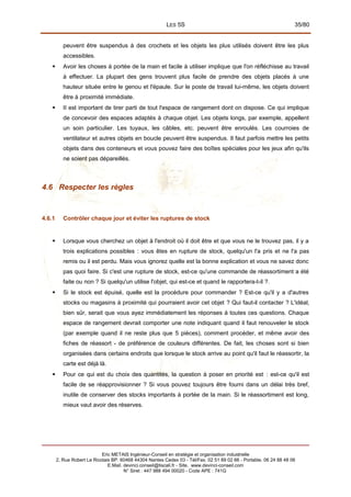 LES 5S 35/80
peuvent être suspendus à des crochets et les objets les plus utilisés doivent être les plus
accessibles.
 Avoir les choses à portée de la main et facile à utiliser implique que l'on réfléchisse au travail
à effectuer. La plupart des gens trouvent plus facile de prendre des objets placés à une
hauteur située entre le genou et l'épaule. Sur le poste de travail lui-même, les objets doivent
être à proximité immédiate.
 II est important de tirer parti de tout l'espace de rangement dont on dispose. Ce qui implique
de concevoir des espaces adaptés à chaque objet. Les objets longs, par exemple, appellent
un soin particulier. Les tuyaux, les câbles, etc. peuvent être enroulés. Les courroies de
ventilateur et autres objets en boucle peuvent être suspendus. Il faut parfois mettre les petits
objets dans des conteneurs et vous pouvez faire des boîtes spéciales pour les jeux afin qu'ils
ne soient pas dépareillés.
4.6 Respecter les règles
4.6.1 Contrôler chaque jour et éviter les ruptures de stock
 Lorsque vous cherchez un objet à l'endroit où il doit être et que vous ne le trouvez pas, il y a
trois explications possibles : vous êtes en rupture de stock, quelqu'un l'a pris et ne l'a pas
remis ou il est perdu. Mais vous ignorez quelle est la bonne explication et vous ne savez donc
pas quoi faire. Si c'est une rupture de stock, est-ce qu'une commande de réassortiment a été
faite ou non ? Si quelqu'un utilise l'objet, qui est-ce et quand le rapportera-t-il ?.
 Si le stock est épuisé, quelle est la procédure pour commander ? Est-ce qu'il y a d'autres
stocks ou magasins à proximité qui pourraient avoir cet objet ? Qui faut-il contacter ? L'idéal,
bien sûr, serait que vous ayez immédiatement les réponses à toutes ces questions. Chaque
espace de rangement devrait comporter une note indiquant quand il faut renouveler le stock
(par exemple quand il ne reste plus que 5 pièces), comment procéder, et même avoir des
fiches de réassort - de préférence de couleurs différentes. De fait, les choses sont si bien
organisées dans certains endroits que lorsque le stock arrive au point qu'il faut le réassortir, la
carte est déjà là.
 Pour ce qui est du choix des quantités, la question à poser en priorité est : est-ce qu'il est
facile de se réapprovisionner ? Si vous pouvez toujours être fourni dans un délai très bref,
inutile de conserver des stocks importants à portée de la main. Si le réassortiment est long,
mieux vaut avoir des réserves.
Eric METAIS Ingénieur-Conseil en stratégie et organisation industrielle
2, Rue Robert Le Ricolais BP. 60468 44304 Nantes Cedex 03 - Tél/Fax. 02 51 89 02 66 - Portable. 06 24 88 48 06
E.Mail. devinci.conseil@tiscali.fr - Site. www.devinci-conseil.com
N° Siret : 447 988 494 00020 - Code APE : 741G
 