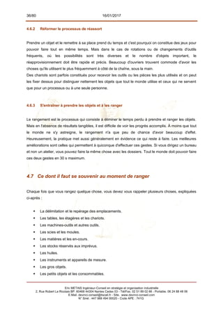 36/80 16/01/2017
4.6.2 Réformer le processus de réassort
Prendre un objet et le remettre à sa place prend du temps et c'est pourquoi on constitue des jeux pour
pouvoir faire tout en même temps. Mais dans le cas de rotations ou de changements d'outils
fréquents, où les possibilités sont très diverses et le nombre d'objets important, le
réapprovisionnement doit être rapide et précis. Beaucoup d'ouvriers trouvent commode d'avoir les
choses qu'ils utilisent le plus fréquemment à côté de la chaîne, sous la main.
Des chariots sont parfois constitués pour recevoir les outils ou les pièces les plus utilisés et on peut
les fixer dessus pour distinguer nettement les objets que tout le monde utilise et ceux qui ne servent
que pour un processus ou à une seule personne.
4.6.3 S'entraîner à prendre les objets et à les ranger
Le rangement est le processus qui consiste à éliminer le temps perdu à prendre et ranger les objets.
Mais en l'absence de résultats tangibles, il est difficile de voir les progrès accomplis. À moins que tout
le monde ne s'y astreigne, le rangement n'a que peu de chance d'avoir beaucoup d'effet.
Heureusement, la pratique met aussi généralement en évidence ce qui reste à faire. Les meilleures
améliorations sont celles qui permettent à quiconque d'effectuer ces gestes. Si vous dirigez un bureau
et non un atelier, vous pouvez faire la même chose avec les dossiers. Tout le monde doit pouvoir faire
ces deux gestes en 30 s maximum.
4.7 Ce dont il faut se souvenir au moment de ranger
Chaque fois que vous rangez quelque chose, vous devez vous rappeler plusieurs choses, expliquées
ci-après :
 La délimitation et le repérage des emplacements.
 Les tables, les étagères et les chariots.
 Les machines-outils et autres outils.
 Les scies et les moules.
 Les matières et les en-cours.
 Les stocks réservés aux imprévus.
 Les huiles.
 Les instruments et appareils de mesure.
 Les gros objets.
 Les petits objets et les consommables.
Eric METAIS Ingénieur-Conseil en stratégie et organisation industrielle
2, Rue Robert Le Ricolais BP. 60468 44304 Nantes Cedex 03 - Tél/Fax. 02 51 89 02 66 - Portable. 06 24 88 48 06
E.Mail. devinci.conseil@tiscali.fr - Site. www.devinci-conseil.com
N° Siret : 447 988 494 00020 - Code APE : 741G
 