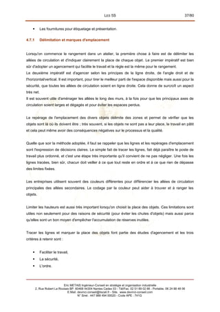 LES 5S 37/80
 Les fournitures pour étiquetage et présentation.
4.7.1 Délimitation et marques d'emplacement
Lorsqu'on commence le rangement dans un atelier, la première chose à faire est de délimiter les
allées de circulation et d'indiquer clairement la place de chaque objet. Le premier impératif est bien
sûr d'adopter un agencement qui facilite le travail et la règle est la même pour le rangement.
Le deuxième impératif est d'agencer selon les principes de la ligne droite, de l'angle droit et de
l'horizontal/vertical. Il est important, pour tirer le meilleur parti de l'espace disponible mais aussi pour la
sécurité, que toutes les allées de circulation soient en ligne droite. Cela donne de surcroît un aspect
très net.
Il est souvent utile d'aménager les allées le long des murs, à la fois pour que les principaux axes de
circulation soient larges et dégagés et pour éviter les espaces perdus.
Le repérage de l'emplacement des divers objets délimite des zones et permet de vérifier que les
objets sont là où ils doivent être ; très souvent, si les objets ne sont pas a leur place, le travail en pâtit
et cela peut même avoir des conséquences négatives sur le processus et la qualité.
Quelle que soir la méthode adoptée, il faut se rappeler que les lignes et les repérages d'emplacement
sont l'expression de décisions claires. Le simple fait de tracer les lignes, fait déjà paraître le poste de
travail plus ordonné, et c'est une étape très importante qu'il convient de ne pas négliger. Une fois les
lignes tracées, bien sûr, chacun doit veiller à ce que tout reste en ordre et à ce que rien de dépasse
des limites fixées.
Les entreprises utilisent souvent des couleurs différentes pour différencier les allées de circulation
principales des allées secondaires. Le codage par la couleur peut aider à trouver et à ranger les
objets.
Limiter les hauteurs est aussi très important lorsqu'on choisit la place des objets. Ces limitations sont
utiles non seulement pour des raisons de sécurité (pour éviter les chutes d'objets) mais aussi parce
qu'elles sont un bon moyen d'empêcher l'accumulation de réserves inutiles.
Tracer les lignes et marquer la place des objets font partie des études d'agencement et les trois
critères à retenir sont :
 Faciliter le travail,
 La sécurité,
 L'ordre.
Eric METAIS Ingénieur-Conseil en stratégie et organisation industrielle
2, Rue Robert Le Ricolais BP. 60468 44304 Nantes Cedex 03 - Tél/Fax. 02 51 89 02 66 - Portable. 06 24 88 48 06
E.Mail. devinci.conseil@tiscali.fr - Site. www.devinci-conseil.com
N° Siret : 447 988 494 00020 - Code APE : 741G
 