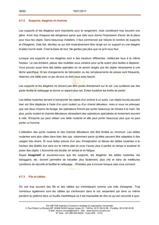 38/80 16/01/2017
4.7.2 Supports, étagères et chariots
Les supports et les étagères sont importants pour le rangement, mais constituent trop souvent une
gêne. Avoir trop d'espace est dangereux parce que cela vous donne l'impression d'avoir de la place
pour tous les objets. Dans beaucoup d'ateliers, il faut commencer par réduire le nombre de supports
et d'étagères. Cela fait, décidez ce qui doit impérativement être rangé sur un support ou une étagère
et jetez tout le reste. C'est la base de tout. Ne gardez pas plus que ce qu'il vous faut.
Lorsque vos supports et vos étagères sont à des hauteurs différentes, mettez-les tous à la même
hauteur. Le cas échéant, placez des roulettes sous certains pour qu'ils soient plus faciles à déplacer.
Vous pouvez aussi faire des tables spéciales où ne seront rangés que les objets nécessaires à une
tâche spécifique. Si les changements de fabrication ou les remplacements de pièces sont fréquents,
réservez une table avec un jeu de tout ce dont vous avez besoin.
Les supports et les étagères ne doivent pas être posés directement sur le sol. Les surélever par des
pieds facilite le nettoyage et donne un aspect plus net. Évitez toutefois les forêts de pieds!
Les tables roulantes servent à transporter les objets d'un endroit à un autre. Les objets lourds peuvent
bien sûr être déplacés à l'aide d'un pont roulant ou d'un chariot élévateur, mais si vous ne prévoyez
que ces deux moyens de levage, les opérateurs finiront par porter beaucoup de choses à la main. De
plus, ponts roulant et chariots élévateurs nécessitent des opérateurs spécialisés et reviennent souvent
à vide. N'importe qui peut utiliser une table roulante et elle peut porter beaucoup plus que ne peut
porter un homme.
L'utilisation des ponts roulants et des chariots élévateurs doit être limitée au minimum. Les tables
roulantes sont plus utiles dans bien des cas, notamment parce qu'elles peuvent être adaptées à des
usages très divers. Si vous faites preuve d'un peu d'imagination et élevez les tables roulantes à la
hauteur des établis tout sera sur le même plan et vous n'aurez plus à perdre du temps à soulever et
poser des objets. L'économie est double, en temps et en fatigue.
Soyez Imaginatif et souvenez-vous que les supports, les étagères, les tables roulantes, les
toboggans, etc. doivent permettre de travailler plus facilement, plus vite et dans de meilleures
conditions de sécurité et faciliter le nettoyage... N'hésitez pas à innover lorsque cela vous convient.
4.7.3 Fils et câbles
On voit trop souvent des fils et des câbles qui s'entrelacent comme une toile d'araignée. Trop
nombreux également sont les câbles qui s'enfoncent dans le sol, serpentent par terre ou même
pendent du plafond dans un fouillis inesthétique où il est impossible de dire ce qui est raccordé à quoi.
Eric METAIS Ingénieur-Conseil en stratégie et organisation industrielle
2, Rue Robert Le Ricolais BP. 60468 44304 Nantes Cedex 03 - Tél/Fax. 02 51 89 02 66 - Portable. 06 24 88 48 06
E.Mail. devinci.conseil@tiscali.fr - Site. www.devinci-conseil.com
N° Siret : 447 988 494 00020 - Code APE : 741G
 