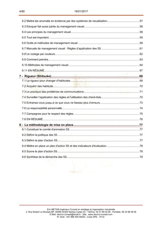 4/80 16/01/2017
6.2 Mettre les anomalie en évidence par des systèmes de visualisation..........................................57
6.3 Eduquer fait aussi partie du management visuel........................................................................58
6.4 Les principes du management visuel..........................................................................................58
6.5 Tout est important.......................................................................................................................59
6.6 Outils et méthodes de management visuel.................................................................................59
6.7 Manuels de management visuel : Règles d’application des 5S..................................................61
6.8 Le codage par couleurs...............................................................................................................62
6.9 Comment peindre.......................................................................................................................63
6.10 Méthodes de management visuel.............................................................................................64
6.11 EN RÉSUMÉ.............................................................................................................................67
7 - Rigueur (Shitsuke)........................................................................................................69
7.1 La rigueur pour changer d’habitudes..........................................................................................69
7.2 Acquérir des habitude.................................................................................................................70
7.3 Le pourquoi des problèmes de communications.........................................................................71
7.4 Surveiller l’application des règles et l’utilisation des check-lists..................................................72
7.5 Entrainez-vous jusqu,à ce que vous ne fassiez plus d’erreurs....................................................73
7.6 La responsabilité personnelle.....................................................................................................74
7.7 Campagnes pour le respect des règles.......................................................................................75
7.8 EN RÉSUMÉ...............................................................................................................................76
8 - La méthodologie de mise en place..............................................................................77
8.1 Constituer le comité d'animation 5S............................................................................................77
8.2 Définir la politique des 55............................................................................................................77
8.3 Définir le plan d'action 5S...........................................................................................................77
8.4 Mettre en place un plan d'action 5S et des indicateurs d'évaluation...........................................78
8.5 Suivre le plan d'action 5S............................................................................................................78
8.6 Synthèse de la démarche des 5S...............................................................................................79
Eric METAIS Ingénieur-Conseil en stratégie et organisation industrielle
2, Rue Robert Le Ricolais BP. 60468 44304 Nantes Cedex 03 - Tél/Fax. 02 51 89 02 66 - Portable. 06 24 88 48 06
E.Mail. devinci.conseil@tiscali.fr - Site. www.devinci-conseil.com
N° Siret : 447 988 494 00020 - Code APE : 741G
 