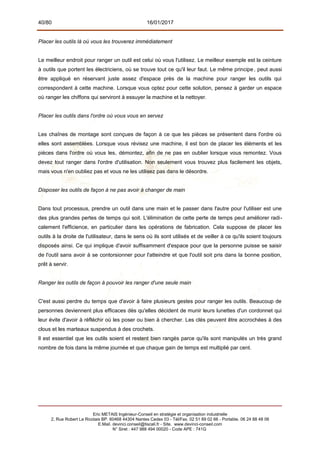 40/80 16/01/2017
Placer les outils là où vous les trouverez immédiatement
Le meilleur endroit pour ranger un outil est celui où vous l'utilisez. Le meilleur exemple est la ceinture
à outils que portent les électriciens, où se trouve tout ce qu'il leur faut. Le même principe, peut aussi
être appliqué en réservant juste assez d'espace près de la machine pour ranger les outils qui
correspondent à cette machine. Lorsque vous optez pour cette solution, pensez à garder un espace
où ranger les chiffons qui serviront à essuyer la machine et la nettoyer.
Placer les outils dans l'ordre où vous vous en servez
Les chaînes de montage sont conçues de façon à ce que les pièces se présentent dans l'ordre où
elles sont assemblées. Lorsque vous révisez une machine, il est bon de placer les éléments et les
pièces dans l'ordre où vous les, démontez, afin de ne pas en oublier lorsque vous remontez. Vous
devez tout ranger dans l'ordre d'utilisation. Non seulement vous trouvez plus facilement les objets,
mais vous n'en oubliez pas et vous ne les utilisez pas dans le désordre.
Disposer les outils de façon à ne pas avoir à changer de main
Dans tout processus, prendre un outil dans une main et le passer dans l'autre pour l'utiliser est une
des plus grandes pertes de temps qui soit. L'élimination de cette perte de temps peut améliorer radi-
calement l'efficience, en particulier dans les opérations de fabrication. Cela suppose de placer les
outils à la droite de l'utilisateur, dans le sens où ils sont utilisés et de veiller à ce qu'ils soient toujours
disposés ainsi. Ce qui implique d'avoir suffisamment d'espace pour que la personne puisse se saisir
de l'outil sans avoir à se contorsionner pour l'atteindre et que l'outil soit pris dans la bonne position,
prêt à servir.
Ranger les outils de façon à pouvoir les ranger d'une seule main
C'est aussi perdre du temps que d'avoir à faire plusieurs gestes pour ranger les outils. Beaucoup de
personnes deviennent plus efficaces dès qu'elles décident de munir leurs lunettes d'un cordonnet qui
leur évite d'avoir à réfléchir où les poser ou bien à chercher. Les clés peuvent être accrochées à des
clous et les marteaux suspendus à des crochets.
Il est essentiel que les outils soient et restent bien rangés parce qu'ils sont manipulés un très grand
nombre de fois dans la même journée et que chaque gain de temps est multiplié par cent.
Eric METAIS Ingénieur-Conseil en stratégie et organisation industrielle
2, Rue Robert Le Ricolais BP. 60468 44304 Nantes Cedex 03 - Tél/Fax. 02 51 89 02 66 - Portable. 06 24 88 48 06
E.Mail. devinci.conseil@tiscali.fr - Site. www.devinci-conseil.com
N° Siret : 447 988 494 00020 - Code APE : 741G
 