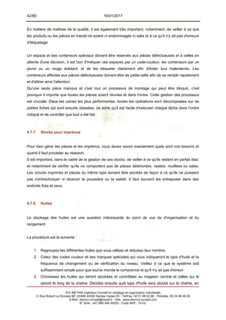42/80 16/01/2017
En matière de maîtrise de la qualité, il est également très important, notamment, de veiller à ce que
les produits ou les pièces en transit ne soient ni endommagés ni salis et à ce qu'il n'y ait pas d'erreurs
d'étiquetage.
Un espace et des conteneurs spéciaux doivent être réservés aux pièces défectueuses et à celles en
attente d'une décision, il est bon d'indiquer ces espaces par un code-couleur, les conteneurs par un
jaune ou un rouge éclatant, et de les étiqueter clairement afin d'éviter tout malentendu. Les
conteneurs affectés aux pièces défectueuses doivent être de petite taille afin de se remplir rapidement
et d'attirer ainsi l'attention.
Qu'une seule pièce manque et c'est tout un processus de montage qui peut être bloqué, c'est
pourquoi il importe que toutes les pièces soient réunies et dans l'ordre. Cette gestion des processus
est cruciale. Dans les usines les plus performantes, toutes les opérations sont décomposées sur de
petites fiches qui sont ensuite classées, de sorte qu'il est facile d'exécuter chaque tâche dans l'ordre
indiqué et de contrôler que tout a été fait.
4.7.7 Stocks pour imprévus
Pour bien gérer les pièces et les imprévus, vous devez savoir exactement quels sont vos besoins et
quand il faut procéder au réassort.
II est important, dans le cadre de la gestion de ces stocks, de veiller à ce qu'ils restent en parfait état,
et notamment de vérifier qu'ils ne comportent pas de pièces détériorées, rayées, rouillées ou sales.
Les circuits imprimés et pièces du même type doivent être stockés de façon à ce qu'ils ne puissent
pas s'entrechoquer ni recevoir la poussière ou la saleté. Il faut souvent les entreposer dans des
endroits frais et secs.
4.7.8 Huiles
Le stockage des huiles est une question intéressante du point de vue de d'organisation et du
rangement.
La procédure est la suivante :
1. Regroupez les différentes huiles que vous utilisez et réduisez leur nombre.
2. Créez des codes couleur et des marques spéciales qui vous indiqueront le type d'huile et la
fréquence de changement ou de vérification du niveau. Veillez à ce que le système soit
suffisamment simple pour que tout le monde le comprenne et qu'il n'y ait pas d'erreur.
3. Choisissez les huiles qui seront stockées et contrôlées au magasin central et celles qui le
seront le long de la chaîne. Décidez ensuite quel type d'huile sera stocké sur la chaîne, en
Eric METAIS Ingénieur-Conseil en stratégie et organisation industrielle
2, Rue Robert Le Ricolais BP. 60468 44304 Nantes Cedex 03 - Tél/Fax. 02 51 89 02 66 - Portable. 06 24 88 48 06
E.Mail. devinci.conseil@tiscali.fr - Site. www.devinci-conseil.com
N° Siret : 447 988 494 00020 - Code APE : 741G
 