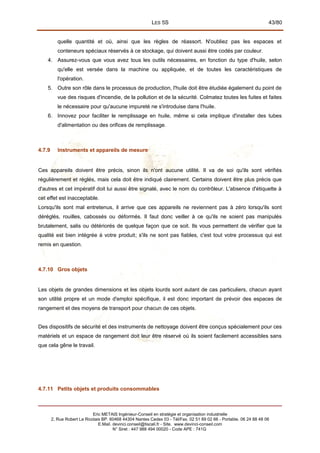 LES 5S 43/80
quelle quantité et où, ainsi que les règles de réassort. N'oubliez pas les espaces et
conteneurs spéciaux réservés à ce stockage, qui doivent aussi être codés par couleur.
4. Assurez-vous que vous avez tous les outils nécessaires, en fonction du type d'huile, selon
qu'elle est versée dans la machine ou appliquée, et de toutes les caractéristiques de
l'opération.
5. Outre son rôle dans le processus de production, l'huile doit être étudiée également du point de
vue des risques d'incendie, de la pollution et de la sécurité. Colmatez toutes les fuites et faites
le nécessaire pour qu'aucune impureté ne s'introduise dans l'huile.
6. Innovez pour faciliter le remplissage en huile, même si cela implique d'installer des tubes
d'alimentation ou des orifices de remplissage.
4.7.9 Instruments et appareils de mesure
Ces appareils doivent être précis, sinon ils n'ont aucune utilité. Il va de soi qu'ils sont vérifiés
régulièrement et réglés, mais cela doit être indiqué clairement. Certains doivent être plus précis que
d'autres et cet impératif doit lui aussi être signalé, avec le nom du contrôleur. L'absence d'étiquette à
cet effet est inacceptable.
Lorsqu'ils sont mal entretenus, il arrive que ces appareils ne reviennent pas à zéro lorsqu'ils sont
déréglés, rouilles, cabossés ou déformés. Il faut donc veiller à ce qu'ils ne soient pas manipulés
brutalement, salis ou détériorés de quelque façon que ce soit. Ils vous permettent de vérifier que la
qualité est bien intégrée à votre produit; s'ils ne sont pas fiables, c'est tout votre processus qui est
remis en question.
4.7.10 Gros objets
Les objets de grandes dimensions et les objets lourds sont autant de cas particuliers, chacun ayant
son utilité propre et un mode d'emploi spécifique, il est donc important de prévoir des espaces de
rangement et des moyens de transport pour chacun de ces objets.
Des dispositifs de sécurité et des instruments de nettoyage doivent être conçus spécialement pour ces
matériels et un espace de rangement doit leur être réservé où ils soient facilement accessibles sans
que cela gêne le travail.
4.7.11 Petits objets et produits consommables
Eric METAIS Ingénieur-Conseil en stratégie et organisation industrielle
2, Rue Robert Le Ricolais BP. 60468 44304 Nantes Cedex 03 - Tél/Fax. 02 51 89 02 66 - Portable. 06 24 88 48 06
E.Mail. devinci.conseil@tiscali.fr - Site. www.devinci-conseil.com
N° Siret : 447 988 494 00020 - Code APE : 741G
 