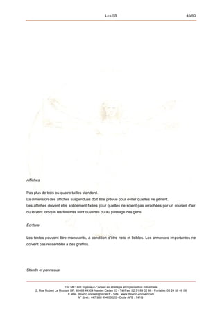 LES 5S 45/80
Affiches
Pas plus de trois ou quatre tailles standard.
La dimension des affiches suspendues doit être prévue pour éviter qu'elles ne gênent.
Les affiches doivent être solidement fixées pour qu'elles ne soient pas arrachées par un courant d'air
ou le vent lorsque les fenêtres sont ouvertes ou au passage des gens.
Écriture
Les textes peuvent être manuscrits, à condition d'être nets et lisibles. Les annonces importantes ne
doivent pas ressembler à des graffitis.
Stands et panneaux
Eric METAIS Ingénieur-Conseil en stratégie et organisation industrielle
2, Rue Robert Le Ricolais BP. 60468 44304 Nantes Cedex 03 - Tél/Fax. 02 51 89 02 66 - Portable. 06 24 88 48 06
E.Mail. devinci.conseil@tiscali.fr - Site. www.devinci-conseil.com
N° Siret : 447 988 494 00020 - Code APE : 741G
 