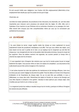 46/80 16/01/2017
Ils sont souvent traités avec négligence. Leur hauteur doit être soigneusement déterminée et leur
emplacement bien étudié pour que l'on puisse voir de quoi il s'agit.
Check-lists, etc.
Les listes de modes opératoires, les procédures et les instructions, les check-lists, etc. sont des aides
importantes pour s'assurer qu'un processus est exécuté dans les règles. En effet, elles sont à
l'opérateur d'une machine ce que l'itinéraire est au conducteur d'autobus ou au passager d'un train.
Elles doivent être conçues pour être compréhensibles même par ceux qui ne connaissent pas
parfaitement le processus.
4.8 EN RÉSUMÉ
• Au sens propre du terme, ranger signifie mettre les choses en ordre rapidement et couvre
implicitement toutes les procédures nécessaires à cet effet. Tant que vous utilisez des objets, vous
avez besoin de les avoir à portée de la main, ce qui explique tout le rangement qui doit être fait
chaque jour. Les changements de main et de position étant des pertes de temps, trouvez le moyen de
les supprimer. Dans les ateliers vraiment mal organisés, les ouvriers perdent un temps infini à
chercher les objets dont ils ont besoin.
• II vous appartient donc d'imaginer des solutions pour que tout le monde puisse trouver et ranger
facilement les objets. Vous pouvez même en faire une espèce de compétition. Les documents et les
outils doivent pouvoir être sortis et rangés en 30 s maximum.
• II est certes important de créer des systèmes de maintenance et de stockage efficaces, mais vous
ne devez pas pour autant négliger la sécurité et la qualité. Fixez les délais en fonction de la fréquence
d'utilisation et de l'importance de chaque objet. Ce qui ne peut être que profitable, si vous y
réfléchissez, au niveau des coûts. Hiérarchisez les objets en fonction du .temps et de l'énergie que
vous êtes disposé à consacrer à leur gestion. Calculez le stock optimum pour chaque objet, mais
n'oubliez pas que moins il y en a mieux ça vaut.
• Le rangement produit les meilleurs résultats lorsque tout le monde y participe et s'efforce d'imaginer
les solutions les plus efficaces.
Eric METAIS Ingénieur-Conseil en stratégie et organisation industrielle
2, Rue Robert Le Ricolais BP. 60468 44304 Nantes Cedex 03 - Tél/Fax. 02 51 89 02 66 - Portable. 06 24 88 48 06
E.Mail. devinci.conseil@tiscali.fr - Site. www.devinci-conseil.com
N° Siret : 447 988 494 00020 - Code APE : 741G
 