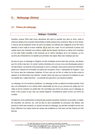 LES 5S 47/80
5 - Nettoyage (Seiso)
5.1 Thème de nettoyage
Nettoyer = Contrôler
Autrefois, lorsque l'offre était moins abondante tant dans la quantité que dans le choix, outils et
machines étaient d'une propreté irréprochable et traités presque avec révérence. Mais au fil du temps,
à mesure que la prospérité venait, les gens ont adopté une attitude plus négligente et ont fait moins
attention à leurs outils et à leurs matériels. Ils se sont mis à jeter. Ils ont commencé à penser qu'il
coûtait moins cher d'acheter une machine neuve que de réparer l'ancienne ou même de la maintenir
en bon état. Cette mentalité a été renforcée par le rythme frénétique de la vie moderne, où l'on
accorde plus d'importance a la rapidité qu'à l'entretien des objets. Mais cela n'explique pas tout.
De plus en plus, le nettoyage et l'hygiène ont été considérés comme étant des services, des tâches
que l'on confie à des tiers. Un certain nombre d'activités ont vu le jour et se sont développées grâce à
cet état d'esprit. Les laveries et les pressings en sont un exemple, mais aussi le personnel d'entretien,
payés pour nettoyer les immeubles à la place des occupants. Et les « spécialistes de l'hygiène » que
l'on trouve dans les entreprises modernes. Et tous ceux qui ont fait un métier de la lutte contre la
pollution et de l'élimination des déchets. Il existe même des gens qui conçoivent et réalisent ce que
l'on appelle des « salles blanches ». La propreté est aujourd'hui une industrie prospère.
Le nettoyage, lié à de nombreux problèmes. Le nettoyage va bien au-delà de la simple propreté. C'est
plus une philosophie et une volonté d'être responsable de tout ce qui concerne les objets que l'on
utilise et de les maintenir en parfait état. Ne commettez pas l'erreur de penser que le nettoyage se
limite à tenir propre et que c'est une activité fatigante. Considérez-le plutôt comme une forme de
contrôle.
Compte tenu de la sophistication croissante des produits industriels modernes, la poussière, la saleté,
les impuretés, les bavures, etc. sont de plus en plus susceptibles de provoquer des défauts, des
pannes et même des accidents. La solution est dans le nettoyage, qui doit être considéré comme une
façon d'éliminer l'une après l'autre les causes des problèmes et c'est dans cet état d'esprit qu'il doit
être fait.
Eric METAIS Ingénieur-Conseil en stratégie et organisation industrielle
2, Rue Robert Le Ricolais BP. 60468 44304 Nantes Cedex 03 - Tél/Fax. 02 51 89 02 66 - Portable. 06 24 88 48 06
E.Mail. devinci.conseil@tiscali.fr - Site. www.devinci-conseil.com
N° Siret : 447 988 494 00020 - Code APE : 741G
 