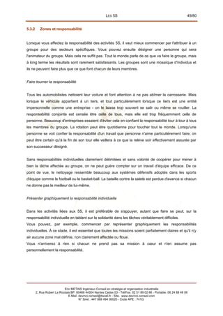 LES 5S 49/80
5.3.2 Zones et responsabilité
Lorsque vous affectez la responsabilité des activités 5S, il vaut mieux commencer par l'attribuer à un
groupe pour des secteurs spécifiques. Vous pouvez ensuite désigner une personne qui sera
l'animateur du groupe. Mais cela ne suffit pas. Tout le monde parle de ce que va faire le groupe, mais
à long terme les résultats sont rarement satisfaisants. Les groupes sont une mosaïque d'individus et
ils ne peuvent faire plus que ce que font chacun de leurs membres.
Faire tourner la responsabilité
Tous les automobilistes nettoient leur voiture et font attention à ne pas abîmer la carrosserie. Mais
lorsque le véhicule appartient à un tiers, et tout particulièrement lorsque ce tiers est une entité
impersonnelle comme une entreprise - on le laisse trop souvent se salir ou même se rouiller. La
responsabilité conjointe est censée être celle de tous, mais elle est trop fréquemment celle de
personne. Beaucoup d'entreprises essaient d'éviter cela en confiant la responsabilité tour à tour à tous
les membres du groupe. La rotation peut être quotidienne pour toucher tout le monde. Lorsqu'une
personne se voit confier la responsabilité d'un travail que personne n'aime particulièrement faire, on
peut être certain qu'à la fin de son tour elle veillera à ce que la relève soir effectivement assurée par
son successeur désigné.
Sans responsabilités individuelles clairement délimitées et sans volonté de coopérer pour mener à
bien la tâche affectée au groupe, on ne peut guère compter sur un travail d'équipe efficace. De ce
point de vue, le nettoyage ressemble beaucoup aux systèmes défensifs adoptés dans les sports
d'équipe comme le football ou le basket-ball. La bataille contre la saleté est perdue d'avance si chacun
ne donne pas le meilleur de lui-même.
Présenter graphiquement la responsabilité individuelle
Dans les activités liées aux 5S, il est préférable de s'appuyer, autant que faire se peut, sur la
responsabilité individuelle en tablant sur la solidarité dans les tâches véritablement difficiles.
Vous pouvez, par exemple, commencer par représenter graphiquement les responsabilités
individuelles. À ce stade, il est essentiel que toutes les missions soient parfaitement claires et qu'il n'y
air aucune zone mal définie, non clairement affectée ou floue.
Vous n'arriverez à rien si chacun ne prend pas sa mission à cœur et n'en assume pas
personnellement la responsabilité.
Eric METAIS Ingénieur-Conseil en stratégie et organisation industrielle
2, Rue Robert Le Ricolais BP. 60468 44304 Nantes Cedex 03 - Tél/Fax. 02 51 89 02 66 - Portable. 06 24 88 48 06
E.Mail. devinci.conseil@tiscali.fr - Site. www.devinci-conseil.com
N° Siret : 447 988 494 00020 - Code APE : 741G
 