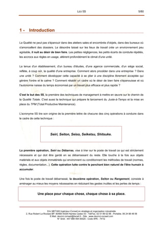 LES 5S 5/80
1 - Introduction
La Qualité ne peut pas s'épanouir dans des ateliers sales et encombrés d'objets, dans des bureaux où
s'amoncellent des dossiers. Le désordre laissé sur les lieux de travail crée un environnement peu
agréable, il nuit au désir de bien faire. Les petites négligences, les petits écarts de conduite répétés,
les accrocs aux règles en usage, altèrent profondément le climat d'une unité.
La tenue d'un établissement, d'un bureau d'études, d'une agence commerciale, d'un siège social,
reflète, à coup sûr, la qualité d'une entreprise. Comment alors procéder dans une entreprise ? Dans
une unité ? Comment développer cette capacité à se plier à une discipline librement acceptée qui
génère l'ordre et le calme ? Comment rétablir un cadre où le désir de bien faire s'épanouisse et où
l'autonomie naisse du temps économisé par un travail plus efficace et plus rapide ?
C'est le but des 5S, la première des techniques de management à mettre en œuvre sur le chemin de
la Qualité Totale. C'est aussi la technique qui prépare le lancement du Juste-à-Temps et la mise en
place du TPM (Total Productive Maintenance).
L'acronyme 5S tire son origine de la première lettre de chacune des cinq opérations à conduire dans
le cadre de cette technique :
Seiri, Seiton, Seiso, Seiketsu, Shitsuke.
La première opération, Seiri ou Débarras, vise à trier sur le poste de travail ce qui est strictement
nécessaire et qui doit être gardé en se débarrassant du reste. Elle touche à la fois aux objets
matériels et aux objets immatériels qui environnent ou conditionnent les méthodes de travail (normes,
règles, documentation...). Cette opération lutte contre le penchant bien naturel de l'être humain à
accumuler.
Une fois le poste de travail débarrassé, la deuxième opération, Seiton ou Rangement, consiste à
aménager au mieux les moyens nécessaires en réduisant les gestes inutiles et les pertes de temps :
Une place pour chaque chose, chaque chose à sa place.
Eric METAIS Ingénieur-Conseil en stratégie et organisation industrielle
2, Rue Robert Le Ricolais BP. 60468 44304 Nantes Cedex 03 - Tél/Fax. 02 51 89 02 66 - Portable. 06 24 88 48 06
E.Mail. devinci.conseil@tiscali.fr - Site. www.devinci-conseil.com
N° Siret : 447 988 494 00020 - Code APE : 741G
 
