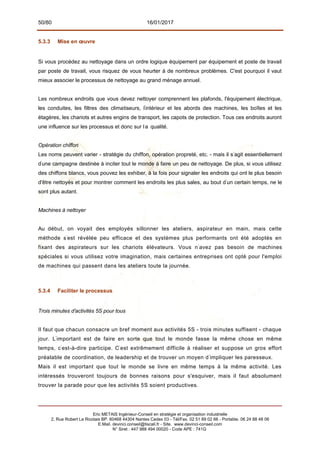 50/80 16/01/2017
5.3.3 Mise en œuvre
Si vous procédez au nettoyage dans un ordre logique équipement par équipement et poste de travail
par poste de travail, vous risquez de vous heurter à de nombreux problèmes. C'est pourquoi il vaut
mieux associer le processus de nettoyage au grand ménage annuel.
Les nombreux endroits que vous devez nettoyer comprennent les plafonds, l'équipement électrique,
les conduites, les filtres des climatiseurs, l'
intérieur et les abords des machines, les boîtes et les
étagères, les chariots et autres engins de transport, les capots de protection. Tous ces endroits auront
une influence sur les processus et donc sur la qualité.
Opération chiffon
Les noms peuvent varier - stratégie du chiffon, opération propreté, etc. - mais il s'
agit essentiellement
d'
une campagne destinée à inciter tout le monde à faire un peu de nettoyage. De plus, si vous utilisez
des chiffons blancs, vous pouvez les exhiber, à la fois pour signaler les endroits qui ont le plus besoin
d'être nettoyés et pour montrer comment les endroits les plus sales, au bout d'
un certain temps, ne le
sont plus autant.
Machines à nettoyer
Au début, on voyait des employés sillonner les ateliers, aspirateur en main, mais cette
méthode s'
est révélée peu efficace et des systèmes plus performants ont été adoptés en
fixant des aspirateurs sur les chariots élévateurs. Vous n'
avez pas besoin de machines
spéciales si vous utilisez votre imagination, mais certaines entreprises ont opté pour l'emploi
de machines qui passent dans les ateliers toute la journée.
5.3.4 Faciliter le processus
Trois minutes d'activités 5S pour tous
Il faut que chacun consacre un bref moment aux activités 5S - trois minutes suffisent - chaque
jour. L'
important est de faire en sorte que tout le monde fasse la même chose en même
temps, c'
est-à-dire participe. C'
est extrêmement difficile à réaliser et suppose un gros effort
préalable de coordination, de leadership et de trouver un moyen d'
impliquer les paresseux.
Mais il est important que tout le monde se livre en même temps à la même activité. Les
intéressés trouveront toujours de bonnes raisons pour s'esquiver, mais il faut absolument
trouver la parade pour que les activités 5S soient productives.
Eric METAIS Ingénieur-Conseil en stratégie et organisation industrielle
2, Rue Robert Le Ricolais BP. 60468 44304 Nantes Cedex 03 - Tél/Fax. 02 51 89 02 66 - Portable. 06 24 88 48 06
E.Mail. devinci.conseil@tiscali.fr - Site. www.devinci-conseil.com
N° Siret : 447 988 494 00020 - Code APE : 741G
 