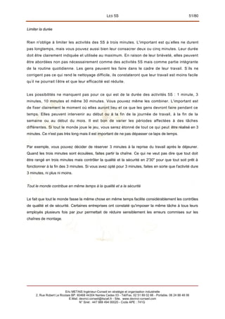 LES 5S 51/80
Limiter la durée
Rien n'oblige à limiter les activités des 5S à trois minutes. L'important est qu'
elles ne durent
pas longtemps, mais vous pouvez aussi bien leur consacrer deux ou cinq minutes. Leur durée
doit être clairement indiquée et utilisée au maximum. En raison de leur brièveté, elles peuvent
être abordées non pas nécessairement comme des activités 5S mais comme partie intégrante
de la routine quotidienne. Les gens peuvent les faire dans le cadre de leur travail. S '
ils ne
corrigent pas ce qui rend le nettoyage difficile, ils constateront que leur travail est moins facile
qu'
il ne pourrait l'
être et que leur efficacité est réduite.
Les possibilités ne manquent pas pour ce qui est de la durée des activités 5S : 1 minute, 3
minutes, 10 minutes et même 30 minutes. Vous pouvez même les combiner. L'important est
de fixer clairement le moment où elles auront lieu et ce que les gens devront faire pendant ce
temps. Elles peuvent intervenir au début ou à la fin de la journée de travail, à la fin de la
semaine ou au début du mois. Il est bon de varier les périodes affectées à des tâches
différentes. Si tout le monde joue le jeu, vous serez étonné de tout ce qui peut être réalisé en 3
minutes. Ce n'est pas très long mais il est important de ne pas dépasser ce laps de temps.
Par exemple, vous pouvez décider de réserver 3 minutes à la reprise du travail après le déjeuner.
Quand les trois minutes sont écoulées, faites partir la chaîne. Ce qui ne veut pas dire que tout doit
être rangé en trois minutes mais contrôler la qualité et la sécurité en 2'30" pour que tout soit prêt à
fonctionner à la fin des 3 minutes. Si vous avez opté pour 3 minutes, faites en sorte que l'activité dure
3 minutes, ni plus ni moins.
Tout le monde contribue en même temps à la qualité et a la sécurité
Le fait que tout le monde fasse la même chose en même temps facilite considérablement les contrôles
de qualité et de sécurité. Certaines entreprises ont constaté qu'imposer la même tâche à tous leurs
employés plusieurs fois par jour permettait de réduire sensiblement les erreurs commises sur les
chaînes de montage.
Eric METAIS Ingénieur-Conseil en stratégie et organisation industrielle
2, Rue Robert Le Ricolais BP. 60468 44304 Nantes Cedex 03 - Tél/Fax. 02 51 89 02 66 - Portable. 06 24 88 48 06
E.Mail. devinci.conseil@tiscali.fr - Site. www.devinci-conseil.com
N° Siret : 447 988 494 00020 - Code APE : 741G
 