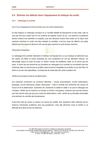 52/80 16/01/2017
5.4 Eliminer les défauts dans l’équipement et nettoyer les outils
5.4.1 Nettoyage et contrôle
Les 5 S sur l'équipement sont le premier pas vers l'auto-maintenance
Si cela implique un nettoyage minutieux et un contrôle détaillé de l'équipement et des outils, cela ne
veut pas dire pour autant que l'on se contente de regarder autour de soi. Les secteurs à problèmes
doivent d'abord erre identifiés et analysés, puis des décisions doivent être prises sur la façon dont
certaines machines ou outils vont être nettoyés et contrôlés, il est bon aussi de réfléchir aux petits
défauts que l'on risque de découvrir afin que les gens sachent ce qu'ils doivent chercher.
Check-lists d'inspection
Le nettoyage et le contrôle s'étendent à l'intérieur de l'équipement, ce qui implique de démonter tous
les capots, les filtres et autres obstacles qui vous empêchent de voir les éléments internes. Ce
démontage risque lui aussi de poser un certain nombre de problèmes. Mais ce ne seront pas les
seuls. A moins que les personnes qui procèdent au nettoyage et au contrôle ne connaissent bien les
machines, elles ne sauront pas ce qu'elles voient et seront incapables de contrôler ce qui doit l'être. Et
même si ce sont des spécialistes, munissez-les de check-lists afin qu'ils n'oublient rien.
Vérifier les principaux facteurs de détérioration
Les machines contiennent de nombreux éléments - circuits pneumatiques, circuits hydrauliques,
graissage, circuits électriques, pièces mécaniques - mais le contrôle doit rechercher les causes de
l'usure et de la détérioration. Autrement dît, rechercher la saleté et veiller à ce que le nettoyage soit
minutieux, vérifier que la machine ne manque ni d'huile ni de graisse, s'assurer que tous les boulons
sont bien serrés mais pas trop pour éviter les déformations, enfin, vérifier les surchauffes éventuelles
et la précision du contrôle des températures.
Il peut être utile de choisir un secteur qui servira de modèle. Non seulement cette méthode met en
évidence d'éventuels problèmes dans les procédures, mais elle démontre aussi la facilité ou la
difficulté de la tâche et sert de référence.
Eric METAIS Ingénieur-Conseil en stratégie et organisation industrielle
2, Rue Robert Le Ricolais BP. 60468 44304 Nantes Cedex 03 - Tél/Fax. 02 51 89 02 66 - Portable. 06 24 88 48 06
E.Mail. devinci.conseil@tiscali.fr - Site. www.devinci-conseil.com
N° Siret : 447 988 494 00020 - Code APE : 741G
 